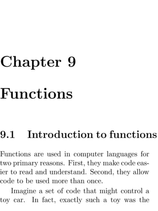 Chapter 9

Functions

9.1     Introduction to functions
Functions are used in computer languages for
two primary reasons. First, they make code eas-
ier to read and understand. Second, they allow
code to be used more than once.
    Imagine a set of code that might control a
toy car. In fact, exactly such a toy was the
 