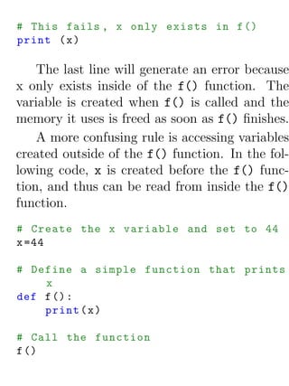 # This fails , x only exists in f ()
print ( x )

    The last line will generate an error because
x only exists inside of the f() function. The
variable is created when f() is called and the
memory it uses is freed as soon as f() ﬁnishes.
    A more confusing rule is accessing variables
created outside of the f() function. In the fol-
lowing code, x is created before the f() func-
tion, and thus can be read from inside the f()
function.
# Create the x variable and set to 44
x =44

# Define a simple function that prints
    x
def f () :
    print ( x )

# Call the function
f ()
 