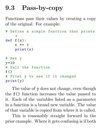 9.3      Pass-by-copy
Functions pass their values by creating a copy
of the original. For example:
# Define a simple function that prints
    x
def f ( x ) :
    x += 1
    print ( x )

# Set y
y =10
# Call the function
f ()
# Print y to see if it changed
print ( y )

    The value of y does not change, even though
the f() function increases the value passed to
it. Each of the variables listed as a parameter
in a function is a brand new variable. The value
of that variable is copied from where it is called.
    This is reasonably straight forward in the
prior example. Where it gets confusing is if both
 