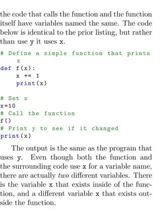 the code that calls the function and the function
itself have variables named the same. The code
below is identical to the prior listing, but rather
than use y it uses x.
# Define a simple function that prints
    x
def f ( x ) :
    x += 1
    print ( x )

# Set x
x =10
# Call the function
f ()
# Print y to see if it changed
print ( x )

    The output is the same as the program that
uses y. Even though both the function and
the surrounding code use x for a variable name,
there are actually two diﬀerent variables. There
is the variable x that exists inside of the func-
tion, and a diﬀerent variable x that exists out-
side the function.
 