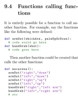 9.4      Functions calling func-
         tions
It is entirely possible for a function to call an-
other function. For example, say the functions
like the following were deﬁned:
def   armOut ( whichArm , palmUpOrDown ) :
  #   code would go here
def   handGrab ( what ) :
  #   code goes here

    Then another function could be created that
calls the other functions:
def macarena () :
  armOut ( " right " ," down " )
  armOut ( " left " ," down " )
  armOut ( " right " ," up " )
  armOut ( " left " ," up " )
  handGrab ( " right " ," left arm " )
  handGrab ( " left " ," right arm " )
  # etc
 
