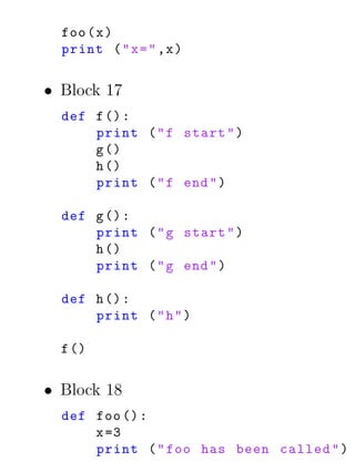 foo ( x )
  print ( " x = " ,x )


• Block 17
  def f () :
      print ( " f start " )
      g ()
      h ()
      print ( " f end " )

  def g () :
      print ( " g start " )
      h ()
      print ( " g end " )

  def h () :
      print ( " h " )

  f ()


• Block 18
  def foo () :
      x =3
      print ( " foo has been called " )
 