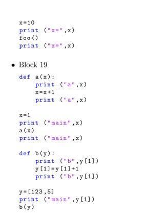 x =10
  print ( " x = " ,x )
  foo ()
  print ( " x = " ,x )


• Block 19
  def a ( x ) :
      print ( " a " ,x )
      x = x +1
      print ( " a " ,x )

  x =1
  print ( " main " ,x )
  a(x)
  print ( " main " ,x )

  def b ( y ) :
      print ( " b " ,y [1])
      y [1]= y [1]+1
      print ( " b " ,y [1])

  y =[123 ,5]
  print ( " main " ,y [1])
  b(y)
 