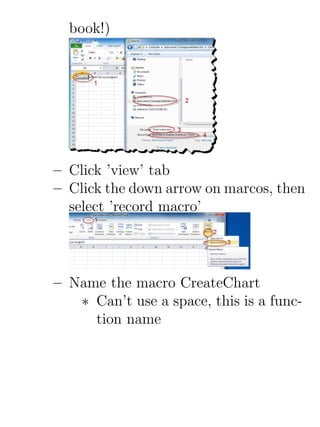 book!)




– Click ’view’ tab
– Click the down arrow on marcos, then
  select ’record macro’




– Name the macro CreateChart
   ∗ Can’t use a space, this is a func-
     tion name
 