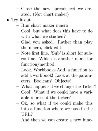 – Close the new spreadsheet we cre-
       ated. (Not chart maker)
• Try it out
    – Run chart maker macro
    – Cool, but what does this have to do
       with what we studied?
    – Glad you asked. Rather than play
       the macro, click edit.
    – Note ﬁrst line. ’Sub’ is short for sub-
       routine. Which is another name for
       function/method.
    – Look, Workbooks.Add, a function to
       add a workbook! Look at the param-
       eters! Booleans! Objects!
    – What happens if we change the Ticker?
    – Cool! What if we could have a vari-
       able represent the ticker?
    – Ok, so what if we could make this
       into a function where we pass in the
       URL?
    – And then we can create a new func-
 