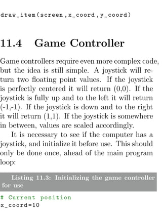 draw_item ( screen , x_coord , y_coord )



11.4      Game Controller
Game controllers require even more complex code,
but the idea is still simple. A joystick will re-
turn two ﬂoating point values. If the joystick
is perfectly centered it will return (0,0). If the
joystick is fully up and to the left it will return
(-1,-1). If the joystick is down and to the right
it will return (1,1). If the joystick is somewhere
in between, values are scaled accordingly.
    It is necessary to see if the computer has a
joystick, and initialize it before use. This should
only be done once, ahead of the main program
loop:

   Listing 11.3: Initializing the game controller
for use
# Current position
x_coord =10
 
