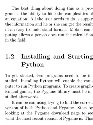 The best thing about doing this as a pro-
gram is the ability to hide the complexities of
an equation. All the user needs to do is supply
the information and he or she can get the result
in an easy to understand format. Mobile com-
puting allows a person does run the calculation
in the ﬁeld.


1.2     Installing and Starting
        Python
To get started, two programs need to be in-
stalled. Installing Python will enable the com-
puter to run Python programs. To create graph-
ics and games, the Pygame library must be in-
stalled afterwards.
    It can be confusing trying to ﬁnd the correct
version of both Python and Pygame. Start by
looking at the Pygame download page to see
what the most recent version of Pygame is. This
 