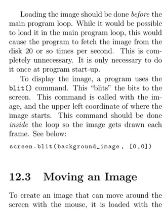 Loading the image should be done before the
main program loop. While it would be possible
to load it in the main program loop, this would
cause the program to fetch the image from the
disk 20 or so times per second. This is com-
pletely unnecessary. It is only necessary to do
it once at program start-up.
    To display the image, a program uses the
blit() command. This “blits” the bits to the
screen. This command is called with the im-
age, and the upper left coordinate of where the
image starts. This command should be done
inside the loop so the image gets drawn each
frame. See below:
screen . blit ( background_image , [0 ,0])




12.3      Moving an Image
To create an image that can move around the
screen with the mouse, it is loaded with the
 