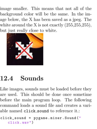 image smaller. This means that not all of the
background color will be the same. In the im-
age below, the X has been saved as a jpeg. The
white around the X is not exactly (255,255,255),
but just really close to white.




12.4      Sounds
Like images, sounds must be loaded before they
are used. This should be done once sometime
before the main program loop. The following
command loads a sound ﬁle and creates a vari-
able named click sound to reference it.:
click_sound = pygame . mixer . Sound ( "
   click . wav " )
 