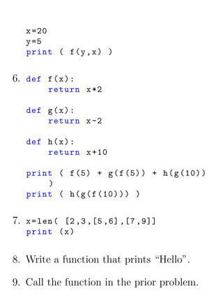x =20
   y =5
   print ( f (y , x ) )


6. def f ( x ) :
         return x *2

   def g ( x ) :
       return x -2

   def h ( x ) :
       return x +10

   print ( f (5) + g ( f (5) ) + h ( g (10) )
       )
   print ( h ( g ( f (10) ) ) )


7. x = len ( [2 ,3 ,[5 ,6] ,[7 ,9]]
   print ( x )


8. Write a function that prints “Hello”.

9. Call the function in the prior problem.
 