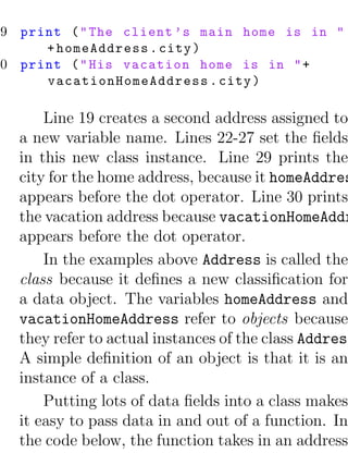 29 print ( " The client ’s main home is in "
      + homeAddress . city )
30 print ( " His vacation home is in " +
      vacationHomeAddress . city )

       Line 19 creates a second address assigned to
   a new variable name. Lines 22-27 set the ﬁelds
   in this new class instance. Line 29 prints the
   city for the home address, because it homeAddres
   appears before the dot operator. Line 30 prints
   the vacation address because vacationHomeAddr
   appears before the dot operator.
       In the examples above Address is called the
   class because it deﬁnes a new classiﬁcation for
   a data object. The variables homeAddress and
   vacationHomeAddress refer to objects because
   they refer to actual instances of the class Address
   A simple deﬁnition of an object is that it is an
   instance of a class.
       Putting lots of data ﬁelds into a class makes
   it easy to pass data in and out of a function. In
   the code below, the function takes in an address
 