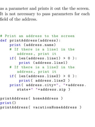 as a parameter and prints it out the the screen.
It is not necessary to pass parameters for each
ﬁeld of the address.


# Print an address to the screen
def printAddress ( address ) :
    print ( address . name )
    # If there is a line1 in the
        address , print it
    if ( len ( address . line1 ) > 0 ) :
         print ( address . line1 )
    # If there is a line2 in the
        address , print it
    if ( len ( address . line2 ) > 0 ) :
         print ( address . line2 )
    print ( address . city + " , " + address .
        state + " " + address . zip )

printAddress ( homeAddress )
print ()
printAddress ( vacationHomeAddress )
 