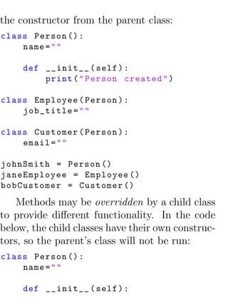 the constructor from the parent class:
class Person () :
    name = " "

     def __init__ ( self ) :
         print ( " Person created " )

class Employee ( Person ) :
    job_title = " "

class Customer ( Person ) :
    email = " "

johnSmith = Person ()
janeEmployee = Employee ()
bobCustomer = Customer ()
    Methods may be overridden by a child class
to provide diﬀerent functionality. In the code
below, the child classes have their own construc-
tors, so the parent’s class will not be run:
class Person () :
    name = " "

     def __init__ ( self ) :
 