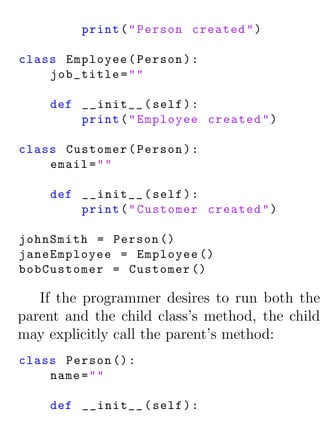 print ( " Person created " )

class Employee ( Person ) :
    job_title = " "

    def __init__ ( self ) :
        print ( " Employee created " )

class Customer ( Person ) :
    email = " "

    def __init__ ( self ) :
        print ( " Customer created " )

johnSmith = Person ()
janeEmployee = Employee ()
bobCustomer = Customer ()

   If the programmer desires to run both the
parent and the child class’s method, the child
may explicitly call the parent’s method:
class Person () :
    name = " "

    def __init__ ( self ) :
 