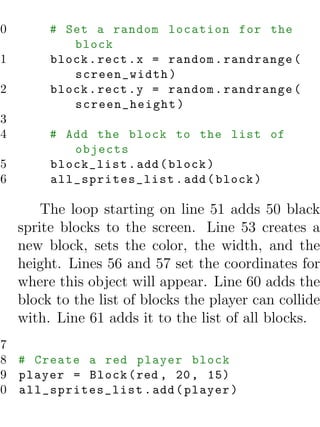 50        # Set a random location for the
             block
51        block . rect . x = random . randrange (
             screen_width )
52        block . rect . y = random . randrange (
             screen_height )
53
54        # Add the block to the list of
             objects
55        block_list . add ( block )
56        all_sprites_list . add ( block )

         The loop starting on line 51 adds 50 black
     sprite blocks to the screen. Line 53 creates a
     new block, sets the color, the width, and the
     height. Lines 56 and 57 set the coordinates for
     where this object will appear. Line 60 adds the
     block to the list of blocks the player can collide
     with. Line 61 adds it to the list of all blocks.
57
58 # Create a red player block
59 player = Block ( red , 20 , 15)
60 all_sprites_list . add ( player )
 