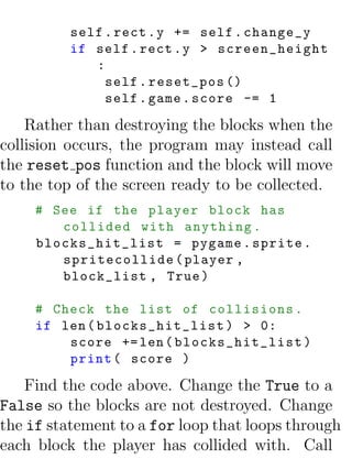 self . rect . y += self . change_y
          if self . rect . y > screen_height
             :
               self . reset_pos ()
               self . game . score -= 1

    Rather than destroying the blocks when the
collision occurs, the program may instead call
the reset pos function and the block will move
to the top of the screen ready to be collected.
     # See if the player block has
        collided with anything .
     blocks_hit_list = pygame . sprite .
        spritecollide ( player ,
        block_list , True )

     # Check the list of collisions .
     if len ( blocks_hit_list ) > 0:
         score += len ( blocks_hit_list )
         print ( score )

   Find the code above. Change the True to a
False so the blocks are not destroyed. Change
the if statement to a for loop that loops through
each block the player has collided with. Call
 