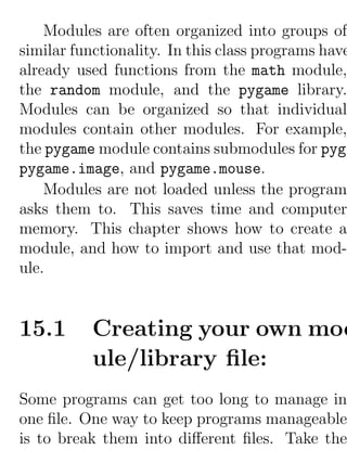 Modules are often organized into groups of
similar functionality. In this class programs have
already used functions from the math module,
the random module, and the pygame library.
Modules can be organized so that individual
modules contain other modules. For example,
the pygame module contains submodules for pyga
pygame.image, and pygame.mouse.
    Modules are not loaded unless the program
asks them to. This saves time and computer
memory. This chapter shows how to create a
module, and how to import and use that mod-
ule.


15.1      Creating your own mod
          ule/library ﬁle:
Some programs can get too long to manage in
one ﬁle. One way to keep programs manageable
is to break them into diﬀerent ﬁles. Take the
 
