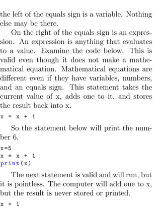 the left of the equals sign is a variable. Nothing
else may be there.
    On the right of the equals sign is an expres-
sion. An expression is anything that evaluates
to a value. Examine the code below. This is
valid even though it does not make a mathe-
matical equation. Mathematical equations are
diﬀerent even if they have variables, numbers,
and an equals sign. This statement takes the
current value of x, adds one to it, and stores
the result back into x.
x = x + 1
   So the statement below will print the num-
ber 6.
x =5
x = x + 1
print ( x )
     The next statement is valid and will run, but
it is pointless. The computer will add one to x,
but the result is never stored or printed.
x + 1
 