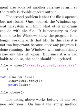 ment also adds yet another carriage return, so
the result is double-spaced output.
    The second problem is that the ﬁle is opened,
but not closed. Once opened, the Windows op-
erating system will limit what other programs
can do with the ﬁle. It is necessary to close
the ﬁle to let Windows know the program is no
longer working with that ﬁle. In this case it is
not too important because once any program is
done running, the Windows will automatically
close any ﬁles left open. But since it is a bad
habit to do so, the code should be updated.
file = open ( " e x a m p l e _ s o r t e d _ n a m e s . txt "
   )

for line in file :
    line = line . strip ()
    print ( line )

file . close ()

   The listing above works better. It has two
new additions. On line 4 the strip method
 