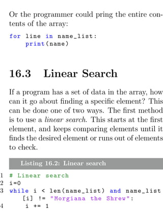 Or the programmer could pring the entire con-
  tents of the array:
  for line in name_list :
      print ( name )



  16.3       Linear Search
  If a program has a set of data in the array, how
  can it go about ﬁnding a speciﬁc element? This
  can be done one of two ways. The ﬁrst method
  is to use a linear search. This starts at the ﬁrst
  element, and keeps comparing elements until it
  ﬁnds the desired element or runs out of elements
  to check.

     Listing 16.2: Linear search
1 # Linear search
2 i =0
3 while i < len ( name_list ) and name_list
       [ i ] != " Morgiana the Shrew " :
4       i += 1
 
