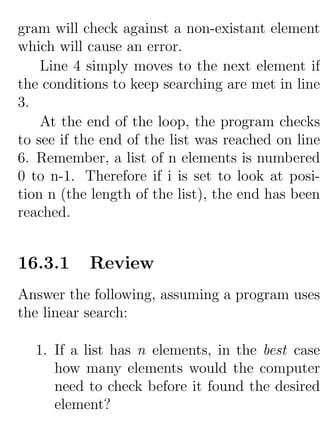 gram will check against a non-existant element
which will cause an error.
    Line 4 simply moves to the next element if
the conditions to keep searching are met in line
3.
    At the end of the loop, the program checks
to see if the end of the list was reached on line
6. Remember, a list of n elements is numbered
0 to n-1. Therefore if i is set to look at posi-
tion n (the length of the list), the end has been
reached.


16.3.1     Review
Answer the following, assuming a program uses
the linear search:

  1. If a list has n elements, in the best case
     how many elements would the computer
     need to check before it found the desired
     element?
 