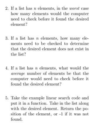 2. If a list has n elements, in the worst case
   how many elements would the computer
   need to check before it found the desired
   element?


3. If a list has n elements, how many ele-
   ments need to be checked to determine
   that the desired element does not exist in
   the list?


4. If a list has n elements, what would the
   average number of elements be that the
   computer would need to check before it
   found the desired element?


5. Take the example linear search code and
   put it in a function. Take in the list along
   with the desired element. Return the po-
   sition of the element, or -1 if it was not
   found.
 