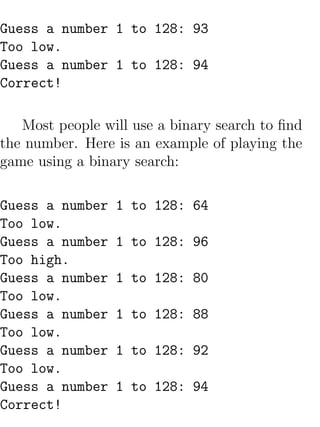 Guess a number 1 to 128: 93
Too low.
Guess a number 1 to 128: 94
Correct!

   Most people will use a binary search to ﬁnd
the number. Here is an example of playing the
game using a binary search:

Guess a number   1 to 128: 64
Too low.
Guess a number   1 to 128: 96
Too high.
Guess a number   1 to 128: 80
Too low.
Guess a number   1 to 128: 88
Too low.
Guess a number   1 to 128: 92
Too low.
Guess a number   1 to 128: 94
Correct!
 