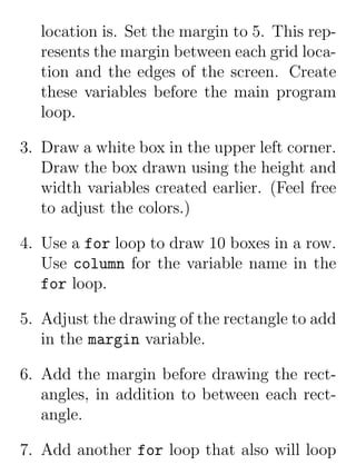 location is. Set the margin to 5. This rep-
   resents the margin between each grid loca-
   tion and the edges of the screen. Create
   these variables before the main program
   loop.

3. Draw a white box in the upper left corner.
   Draw the box drawn using the height and
   width variables created earlier. (Feel free
   to adjust the colors.)

4. Use a for loop to draw 10 boxes in a row.
   Use column for the variable name in the
   for loop.

5. Adjust the drawing of the rectangle to add
   in the margin variable.

6. Add the margin before drawing the rect-
   angles, in addition to between each rect-
   angle.

7. Add another for loop that also will loop
 