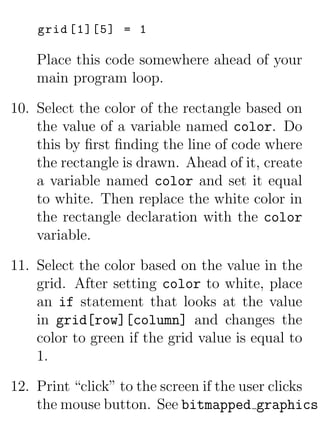grid [1][5] = 1

    Place this code somewhere ahead of your
    main program loop.

10. Select the color of the rectangle based on
    the value of a variable named color. Do
    this by ﬁrst ﬁnding the line of code where
    the rectangle is drawn. Ahead of it, create
    a variable named color and set it equal
    to white. Then replace the white color in
    the rectangle declaration with the color
    variable.

11. Select the color based on the value in the
    grid. After setting color to white, place
    an if statement that looks at the value
    in grid[row][column] and changes the
    color to green if the grid value is equal to
    1.

12. Print “click” to the screen if the user clicks
    the mouse button. See bitmapped graphics.
 