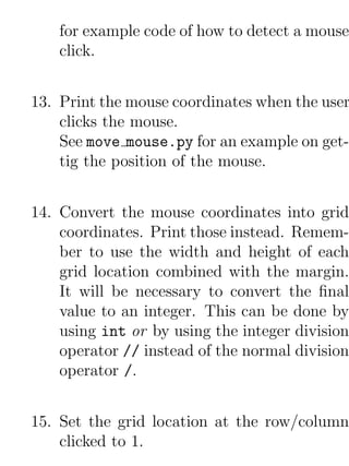 for example code of how to detect a mouse
    click.


13. Print the mouse coordinates when the user
    clicks the mouse.
    See move mouse.py for an example on get-
    tig the position of the mouse.


14. Convert the mouse coordinates into grid
    coordinates. Print those instead. Remem-
    ber to use the width and height of each
    grid location combined with the margin.
    It will be necessary to convert the ﬁnal
    value to an integer. This can be done by
    using int or by using the integer division
    operator // instead of the normal division
    operator /.


15. Set the grid location at the row/column
    clicked to 1.
 
