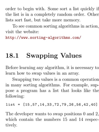 order to begin with. Some sort a list quickly if
the list is in a completely random order. Other
lists sort fast, but take more memory.
    To see common sorting algorithms in action,
visit the website:
http://www.sorting-algorithms.com/



18.1      Swapping Values
Before learning any algorithm, it is necessary to
learn how to swap values in an array.
    Swapping two values is a common operation
in many sorting algorithms. For example, sup-
pose a program has a list that looks like the
following:
list = [15 ,57 ,14 ,33 ,72 ,79 ,26 ,56 ,42 ,40]

The developer wants to swap positions 0 and 2,
which contain the numbers 15 and 14 respec-
tively.
 