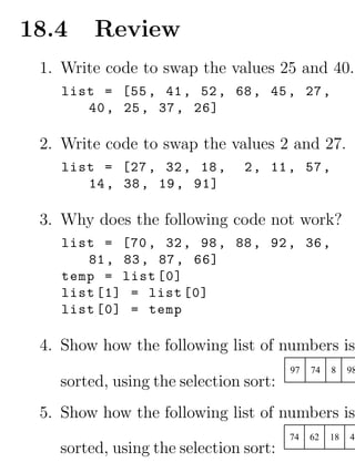 18.4    Review
 1. Write code to swap the values 25 and 40.
    list = [55 , 41 , 52 , 68 , 45 , 27 ,
       40 , 25 , 37 , 26]

 2. Write code to swap the values 2 and 27.
    list = [27 , 32 , 18 ,     2 , 11 , 57 ,
       14 , 38 , 19 , 91]

 3. Why does the following code not work?
    list = [70 , 32 , 98 , 88 , 92 , 36 ,
       81 , 83 , 87 , 66]
    temp = list [0]
    list [1] = list [0]
    list [0] = temp

 4. Show how the following list of numbers is
                                       97   74   8    98
   sorted, using the selection sort:
 5. Show how the following list of numbers is
                                       74   62   18   47
   sorted, using the selection sort:
 