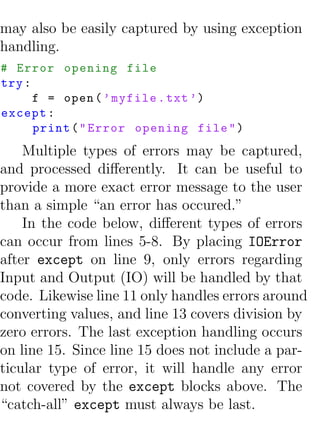 may also be easily captured by using exception
handling.
# Error opening file
try :
      f = open ( ’ myfile . txt ’)
except :
      print ( " Error opening file " )
    Multiple types of errors may be captured,
and processed diﬀerently. It can be useful to
provide a more exact error message to the user
than a simple “an error has occured.”
    In the code below, diﬀerent types of errors
can occur from lines 5-8. By placing IOError
after except on line 9, only errors regarding
Input and Output (IO) will be handled by that
code. Likewise line 11 only handles errors around
converting values, and line 13 covers division by
zero errors. The last exception handling occurs
on line 15. Since line 15 does not include a par-
ticular type of error, it will handle any error
not covered by the except blocks above. The
“catch-all” except must always be last.
 