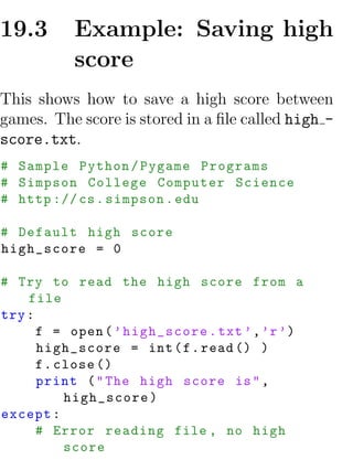 19.3      Example: Saving high
          score
This shows how to save a high score between
games. The score is stored in a ﬁle called high -
score.txt.
# Sample Python / Pygame Programs
# Simpson College Computer Science
# http :// cs . simpson . edu

# Default high score
high_score = 0

# Try to read the high score from a
    file
try :
      f = open ( ’ high_score . txt ’ , ’r ’)
      high_score = int ( f . read () )
      f . close ()
      print ( " The high score is " ,
           high_score )
except :
      # Error reading file , no high
           score
 