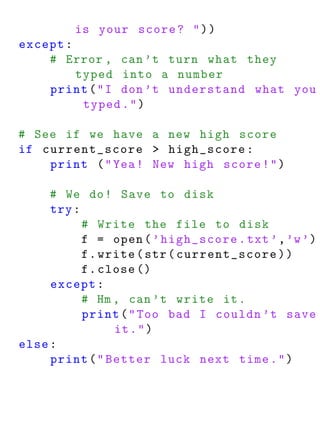 is your score ? " ) )
except :
    # Error , can ’t turn what they
         typed into a number
    print ( " I don ’t understand what you
          typed . " )

# See if we have a new high score
if current_score > high_score :
    print ( " Yea ! New high score ! " )

     # We do ! Save to disk
     try :
           # Write the file to disk
           f = open ( ’ high_score . txt ’ , ’w ’)
           f . write ( str ( current_score ) )
           f . close ()
     except :
           # Hm , can ’t write it .
           print ( " Too bad I couldn ’t save
                 it . " )
else :
     print ( " Better luck next time . " )
 