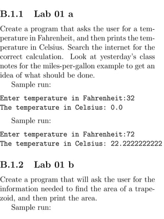 B.1.1     Lab 01 a
Create a program that asks the user for a tem-
perature in Fahrenheit, and then prints the tem-
perature in Celsius. Search the internet for the
correct calculation. Look at yesterday’s class
notes for the miles-per-gallon example to get an
idea of what should be done.
   Sample run:
Enter temperature in Fahrenheit:32
The temperature in Celsius: 0.0
   Sample run:
Enter temperature in Fahrenheit:72
The temperature in Celsius: 22.2222222222

B.1.2     Lab 01 b
Create a program that will ask the user for the
information needed to ﬁnd the area of a trape-
zoid, and then print the area.
    Sample run:
 