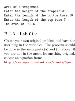 Area of a trapezoid
Enter the height of the trapezoid:5
Enter the length of the bottom base:10
Enter the length of the top base:7
The area is: 42.5

B.1.3     Lab 01 c
Create your own original problem and have the
user plug in the variables. The problem should
be done in the same parts (a) and (b) above. If
you are not in the mood for anything original,
choose an equation from:
http://www.equationsheet.com/sheets/Equatio
 