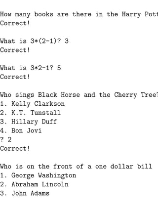 How many books are there in the Harry Pott
Correct!

What is 3*(2-1)? 3
Correct!

What is 3*2-1? 5
Correct!

Who sings Black Horse and the Cherry Tree?
1. Kelly Clarkson
2. K.T. Tunstall
3. Hillary Duff
4. Bon Jovi
? 2
Correct!

Who is on the front of a one dollar bill
1. George Washington
2. Abraham Lincoln
3. John Adams
 