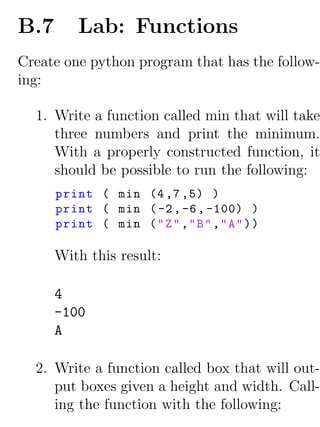 B.7       Lab: Functions
Create one python program that has the follow-
ing:

  1. Write a function called min that will take
     three numbers and print the minimum.
     With a properly constructed function, it
     should be possible to run the following:
      print ( min (4 ,7 ,5) )
      print ( min ( -2 , -6 , -100) )
      print ( min ( " Z " ," B " ," A " ) )

      With this result:

      4
      -100
      A

  2. Write a function called box that will out-
     put boxes given a height and width. Call-
     ing the function with the following:
 