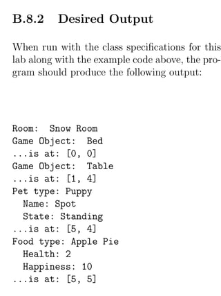 B.8.2     Desired Output

When run with the class speciﬁcations for this
lab along with the example code above, the pro-
gram should produce the following output:




Room: Snow Room
Game Object: Bed
...is at: [0, 0]
Game Object: Table
...is at: [1, 4]
Pet type: Puppy
  Name: Spot
  State: Standing
...is at: [5, 4]
Food type: Apple Pie
  Health: 2
  Happiness: 10
...is at: [5, 5]
 