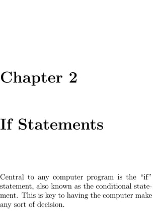Chapter 2

If Statements


Central to any computer program is the “if”
statement, also known as the conditional state-
ment. This is key to having the computer make
any sort of decision.
 
