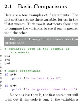 2.1      Basic Comparisons
   Here are a few examples of if statements. The
   ﬁrst section sets up three variables for use in the
   if statements. Then two if statments show how
   to compare the variables to see if one is greater
   than the other.
       Listing 2.1: Example if statements less than
    greater than
 1 # Variables used in the example if
        statements
 2 a =4
 3 b =5
 4 c =6
 5
 6 # Basic comparisons
 7 if a < b :
 8       print ( " a is less than b " )
 9
10 if a > b :
11       print ( " a is greater than than b " )
       Since a is less than b, the ﬁrst statement will
   print out if this code is run. If the variables a
 