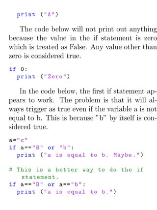 print ( " A " )

   The code below will not print out anything
because the value in the if statement is zero
which is treated as False. Any value other than
zero is considered true.
if 0:
  print ( " Zero " )

    In the code below, the ﬁrst if statement ap-
pears to work. The problem is that it will al-
ways trigger as true even if the variable a is not
equal to b. This is because ”b” by itself is con-
sidered true.
a="c"
if a == " B " or " b " :
  print ( " a is equal to b . Maybe . " )

# This is a better way to do the if
   statement .
if a == " B " or a == " b " :
  print ( " a is equal to b . " )
 