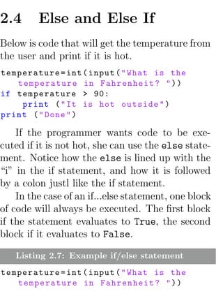 2.4      Else and Else If
Below is code that will get the temperature from
the user and print if it is hot.
temperature = int ( input ( " What is the
   temperature in Fahrenheit ? " ) )
if temperature > 90:
    print ( " It is hot outside " )
print ( " Done " )

    If the programmer wants code to be exe-
cuted if it is not hot, she can use the else state-
ment. Notice how the else is lined up with the
“i” in the if statement, and how it is followed
by a colon justl like the if statement.
    In the case of an if...else statement, one block
of code will always be executed. The ﬁrst block
if the statement evaluates to True, the second
block if it evaluates to False.

   Listing 2.7: Example if/else statement
temperature = int ( input ( " What is the
   temperature in Fahrenheit ? " ) )
 