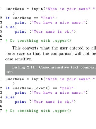 1 userName = input ( " What is your name ? "
     )
2 if userName == " Paul " :
3      print ( " You have a nice name . " )
4 else :
5      print ( " Your name is ok . " )
6
7 # Do something with . upper ()

     This converts what the user entered to all
  lower case so that the comparison will not be
  case sensitive.
     Listing 2.11: Case-insensitive text compari-
  son
1 userName = input ( " What is your name ? "
     )
2 if userName . lower () == " paul " :
3      print ( " You have a nice name . " )
4 else :
5      print ( " Your name is ok . " )
6
7 # Do something with . upper ()
 