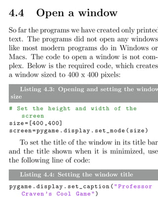 4.4      Open a window
So far the programs we have created only printed
text. The programs did not open any windows
like most modern programs do in Windows or
Macs. The code to open a window is not com-
plex. Below is the required code, which creates
a window sized to 400 x 400 pixels:
   Listing 4.3: Opening and setting the window
size
# Set the height and width of the
   screen
size =[400 ,400]
screen = pygame . display . set_mode ( size )

   To set the title of the window in its title bar
and the title shown when it is minimized, use
the following line of code:
   Listing 4.4: Setting the window title
pygame . display . set_caption ( " Professor
   Craven ’s Cool Game " )
 