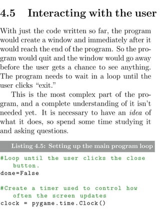 4.5     Interacting with the user
With just the code written so far, the program
would create a window and immediately after it
would reach the end of the program. So the pro-
gram would quit and the window would go away
before the user gets a chance to see anything.
The program needs to wait in a loop until the
user clicks “exit.”
   This is the most complex part of the pro-
gram, and a complete understanding of it isn’t
needed yet. It is necessary to have an idea of
what it does, so spend some time studying it
and asking questions.
   Listing 4.5: Setting up the main program loop
# Loop until the user clicks the close
    button .
done = False

# Create a timer used to control how
    often the screen updates
clock = pygame . time . Clock ()
 