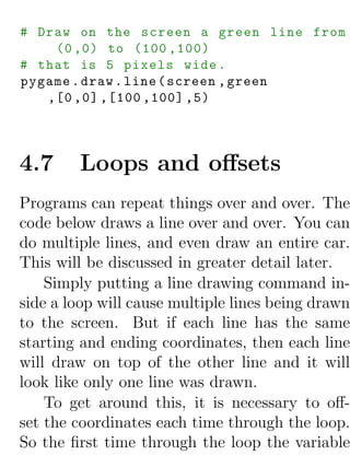 # Draw on the screen a green line from
    (0 ,0) to (100 ,100)
# that is 5 pixels wide .
pygame . draw . line ( screen , green
   ,[0 ,0] ,[100 ,100] ,5)




4.7     Loops and oﬀsets
Programs can repeat things over and over. The
code below draws a line over and over. You can
do multiple lines, and even draw an entire car.
This will be discussed in greater detail later.
    Simply putting a line drawing command in-
side a loop will cause multiple lines being drawn
to the screen. But if each line has the same
starting and ending coordinates, then each line
will draw on top of the other line and it will
look like only one line was drawn.
    To get around this, it is necessary to oﬀ-
set the coordinates each time through the loop.
So the ﬁrst time through the loop the variable
 