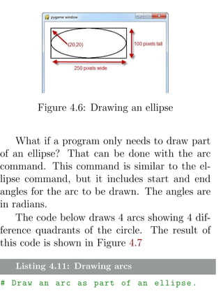 Figure 4.6: Drawing an ellipse


    What if a program only needs to draw part
of an ellipse? That can be done with the arc
command. This command is similar to the el-
lipse command, but it includes start and end
angles for the arc to be drawn. The angles are
in radians.
    The code below draws 4 arcs showing 4 dif-
ference quadrants of the circle. The result of
this code is shown in Figure 4.7

   Listing 4.11: Drawing arcs
# Draw an arc as part of an ellipse .
 