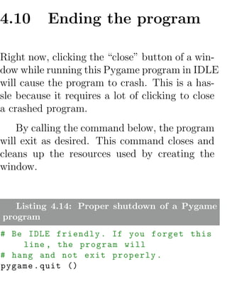 4.10      Ending the program

Right now, clicking the “close” button of a win-
dow while running this Pygame program in IDLE
will cause the program to crash. This is a has-
sle because it requires a lot of clicking to close
a crashed program.
    By calling the command below, the program
will exit as desired. This command closes and
cleans up the resources used by creating the
window.


   Listing 4.14: Proper shutdown of a Pygame
program
# Be IDLE friendly . If you forget this
    line , the program will
# hang and not exit properly .
pygame . quit ()
 